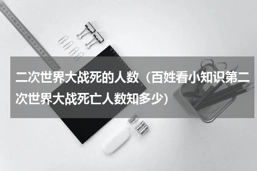 二次世界大战死的人数（百姓看小知识第二次世界大战死亡人数知多少）