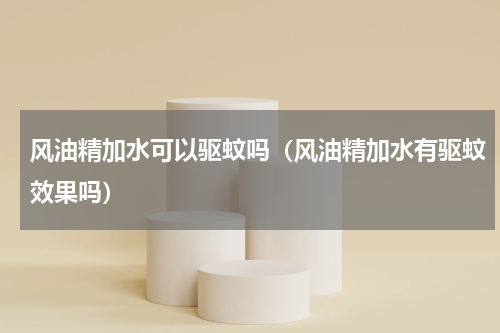 风油精加水可以驱蚊吗（风油精加水有驱蚊效果吗）