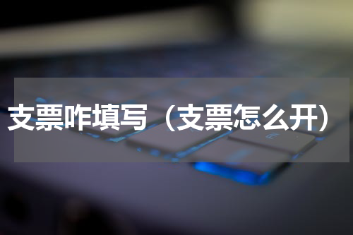 支票咋填写（支票怎么开）