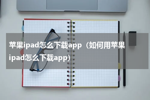 苹果ipad怎么下载app（如何用苹果ipad怎么下载app）