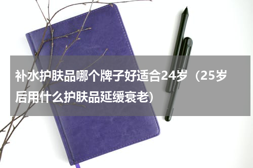 补水护肤品哪个牌子好适合24岁（25岁后用什么护肤品延缓衰老）