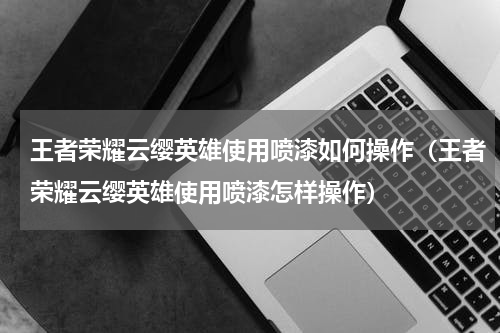 王者荣耀云缨英雄使用喷漆如何操作（王者荣耀云缨英雄使用喷漆怎样操作）