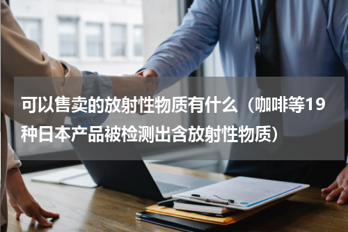 可以售卖的放射性物质有什么（咖啡等19种日本产品被检测出含放射性物质）