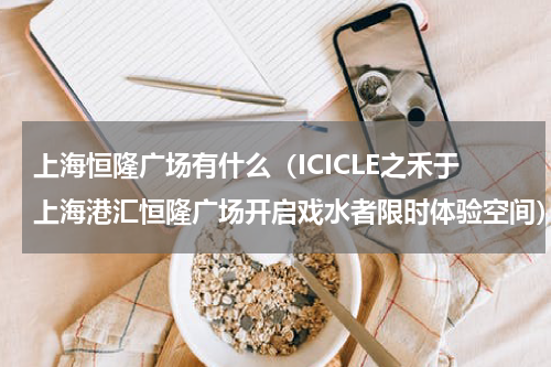 上海恒隆广场有什么（ICICLE之禾于上海港汇恒隆广场开启戏水者限时体验空间）