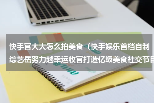 快手官大大怎么拍美食（快手娱乐首档自制综艺岳努力越幸运收官打造亿级美食社交节目）