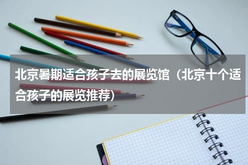 北京暑期适合孩子去的展览馆（北京十个适合孩子的展览推荐）