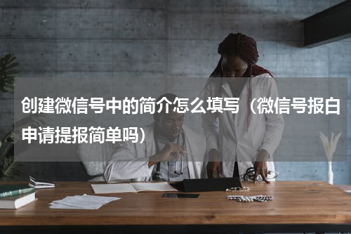 创建微信号中的简介怎么填写（微信号报白申请提报简单吗）