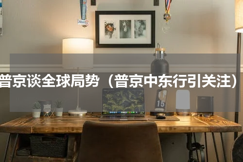 普京谈全球局势（普京中东行引关注）