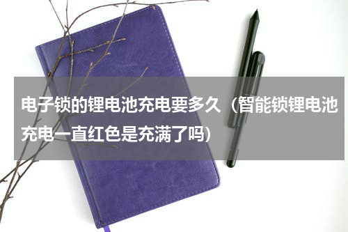 电子锁的锂电池充电要多久（智能锁锂电池充电一直红色是充满了吗）