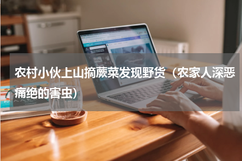 农村小伙上山摘蕨菜发现野货（农家人深恶痛绝的害虫）