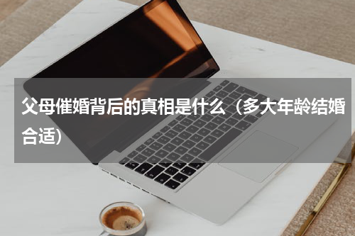 父母催婚背后的真相是什么（多大年龄结婚合适）
