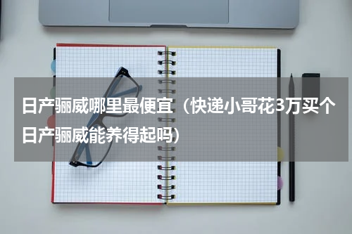 日产骊威哪里最便宜（快递小哥花3万买个日产骊威能养得起吗）