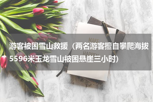 游客被困雪山救援（两名游客擅自攀爬海拔5596米玉龙雪山被困悬崖三小时）