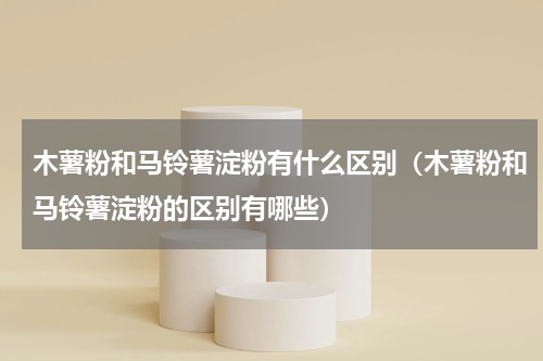 木薯粉和马铃薯淀粉有什么区别（木薯粉和马铃薯淀粉的区别有哪些）