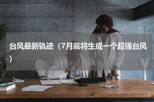台风最新轨迹（7月底将生成一个超强台风）