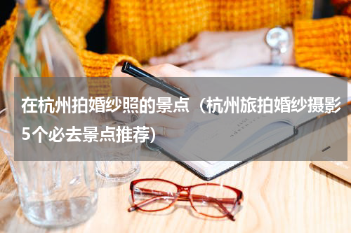 在杭州拍婚纱照的景点（杭州旅拍婚纱摄影5个必去景点推荐）
