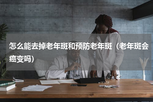 怎么能去掉老年斑和预防老年斑（老年斑会癌变吗）