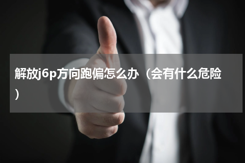 解放j6p方向跑偏怎么办（会有什么危险）