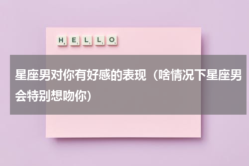 星座男对你有好感的表现（啥情况下星座男会特别想吻你）