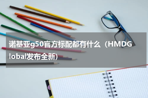 诺基亚g50官方标配都有什么（HMDGlobal发布全新）