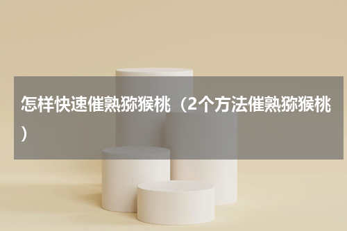 怎样快速催熟猕猴桃（2个方法催熟猕猴桃）
