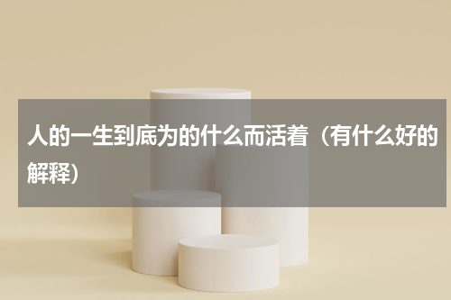 人的一生到底为的什么而活着（有什么好的解释）