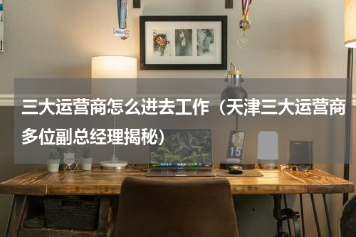 三大运营商怎么进去工作（天津三大运营商多位副总经理揭秘）