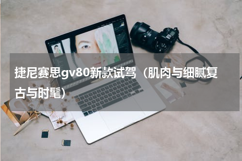 捷尼赛思gv80新款试驾（肌肉与细腻复古与时髦）