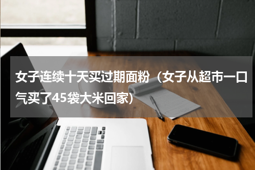 女子连续十天买过期面粉（女子从超市一口气买了45袋大米回家）