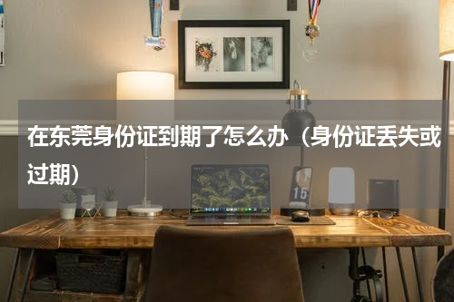 在东莞身份证到期了怎么办（身份证丢失或过期）