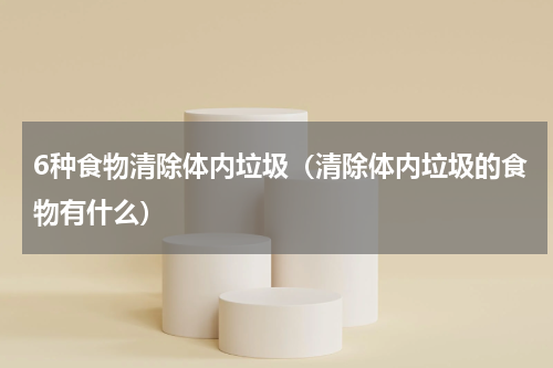 6种食物清除体内垃圾（清除体内垃圾的食物有什么）