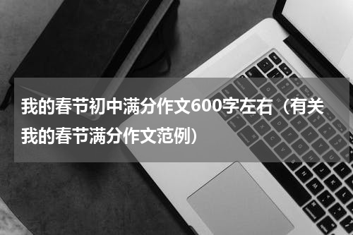 我的春节初中满分作文600字左右（有关我的春节满分作文范例）
