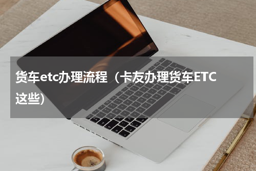货车etc办理流程（卡友办理货车ETC这些）