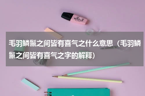 毛羽鳞鬣之间皆有喜气之什么意思（毛羽鳞鬣之间皆有喜气之字的解释）