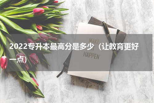 2022专升本最高分是多少（让教育更好一点）