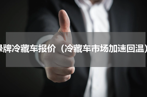绿牌冷藏车报价（冷藏车市场加速回温）
