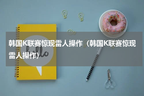 韩国K联赛惊现雷人操作（韩国K联赛惊现雷人操作）