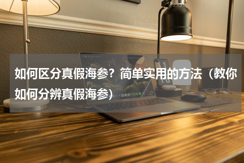 如何区分真假海参？简单实用的方法（教你如何分辨真假海参）