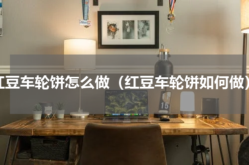红豆车轮饼怎么做（红豆车轮饼如何做）