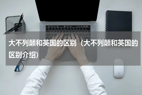 大不列颠和英国的区别（大不列颠和英国的区别介绍）