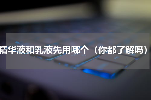 精华液和乳液先用哪个（你都了解吗）