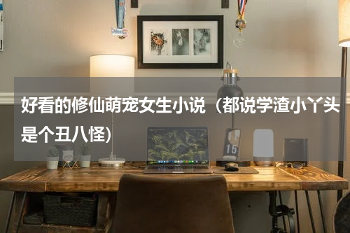 好看的修仙萌宠女生小说（都说学渣小丫头是个丑八怪）