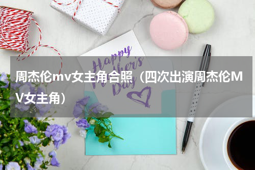 周杰伦mv女主角合照（四次出演周杰伦MV女主角）