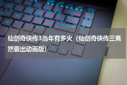 仙剑奇侠传3当年有多火（仙剑奇侠传三竟然要出动画版）