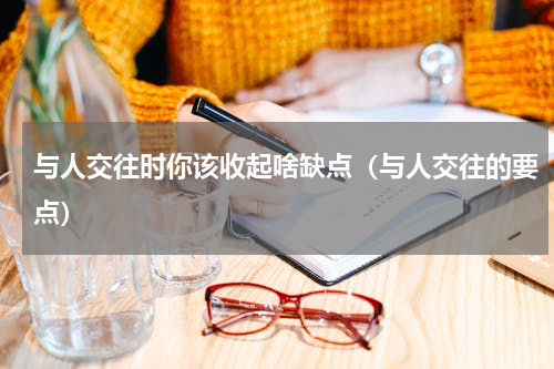 与人交往时你该收起啥缺点（与人交往的要点）
