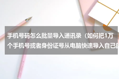 手机号码怎么批量导入通讯录（如何把1万个手机号或者身份证号从电脑快速导入自己的手机通讯录）