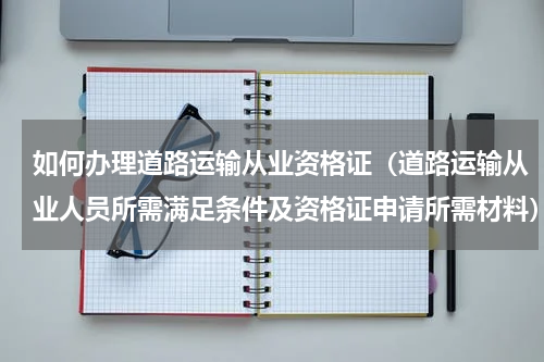 如何办理道路运输从业资格证（道路运输从业人员所需满足条件及资格证申请所需材料）