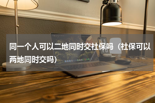 同一个人可以二地同时交社保吗（社保可以两地同时交吗）