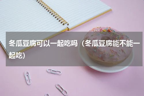 冬瓜豆腐可以一起吃吗（冬瓜豆腐能不能一起吃）