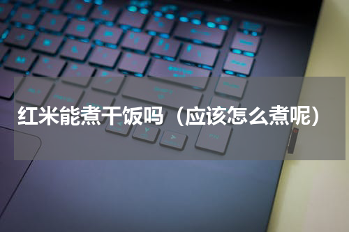 红米能煮干饭吗（应该怎么煮呢）
